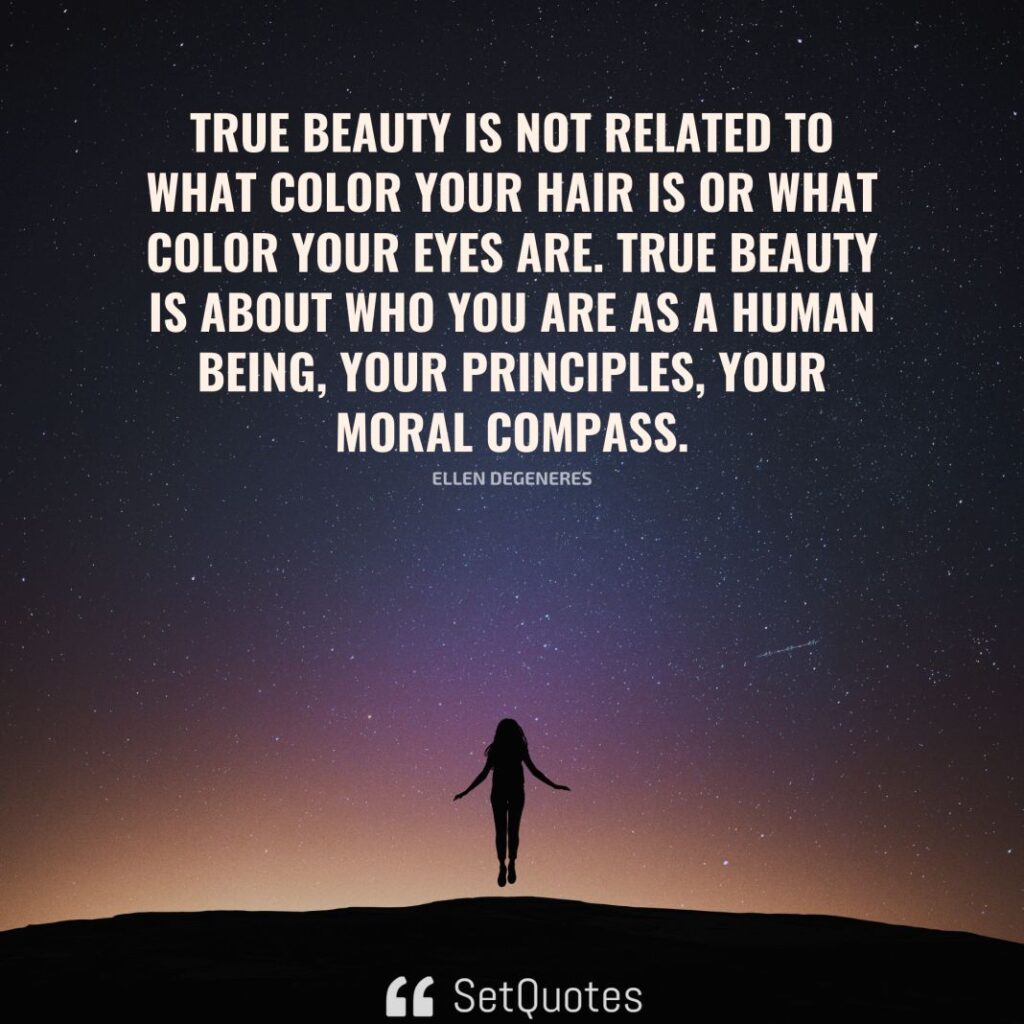 True beauty is not related to what color your hair is or what color your eyes are. True beauty is about who you are as a human being, your principles, your moral compass. – Ellen DeGeneres